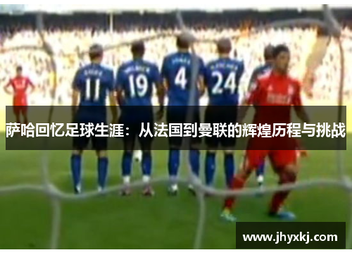 萨哈回忆足球生涯：从法国到曼联的辉煌历程与挑战