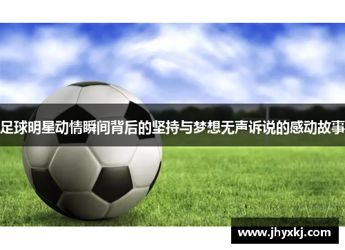 足球明星动情瞬间背后的坚持与梦想无声诉说的感动故事