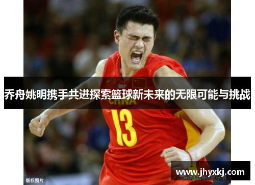 乔舟姚明携手共进探索篮球新未来的无限可能与挑战
