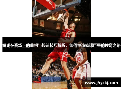姚明在赛场上的盖帽与投篮技巧解析，如何塑造篮球巨星的传奇之路