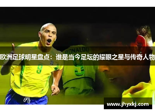 欧洲足球明星盘点：谁是当今足坛的耀眼之星与传奇人物