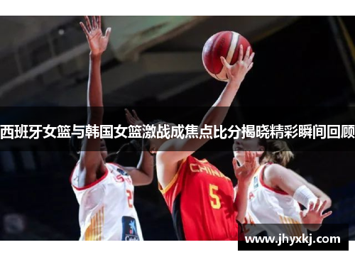西班牙女篮与韩国女篮激战成焦点比分揭晓精彩瞬间回顾
